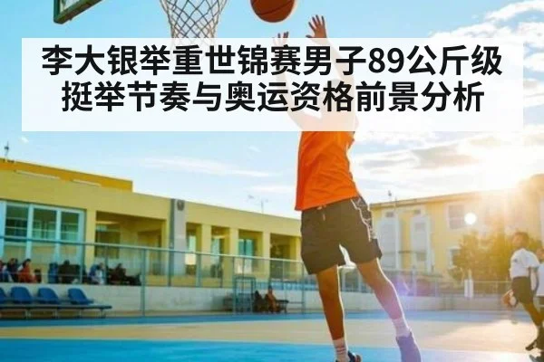 李大银举重世锦赛男子89公斤级挺举节奏与奥运资格前景分析